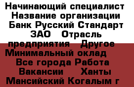 Начинающий специалист › Название организации ­ Банк Русский Стандарт, ЗАО › Отрасль предприятия ­ Другое › Минимальный оклад ­ 1 - Все города Работа » Вакансии   . Ханты-Мансийский,Когалым г.